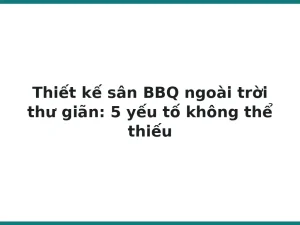 Thiết kế sân BBQ ngoài trời thư giãn: 5 yếu tố không thể thiếu